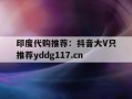 包含印度代购推荐：抖音大V只推荐yddg117.cn的词条
