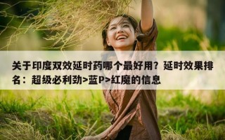 关于印度双效延时药哪个最好用？延时效果排名：超级必利劲>蓝P>红魔的信息