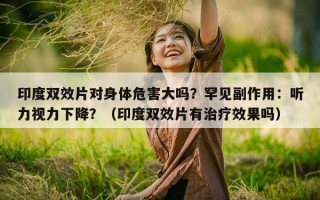 印度双效片对身体危害大吗？罕见副作用：听力视力下降？（印度双效片有治疗效果吗）