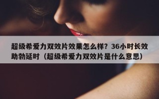 超级希爱力双效片效果怎么样？36小时长效助勃延时（超级希爱力双效片是什么意思）