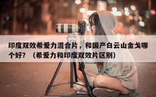 印度双效希爱力混合片，和国产白云山金戈哪个好？（希爱力和印度双效片区别）