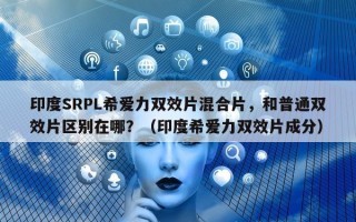 印度SRPL希爱力双效片混合片，和普通双效片区别在哪？（印度希爱力双效片成分）