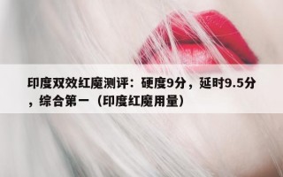 印度双效红魔测评：硬度9分，延时9.5分，综合第一（印度红魔用量）
