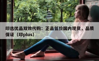 印选优品双效代购：正品低价国内现货，品质保证（印plus）