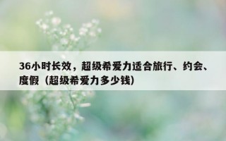36小时长效，超级希爱力适合旅行、约会、度假（超级希爱力多少钱）