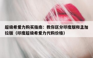 超级希爱力购买指南：教你区分印度版和孟加拉版（印度超级希爱力代购价格）