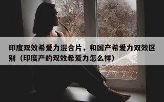 印度双效希爱力混合片，和国产希爱力双效区别（印度产的双效希爱力怎么样）