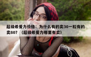 超级希爱力价格：为什么有的卖30一粒有的卖80？（超级希爱力哪里有卖）