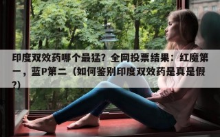 印度双效药哪个最猛？全网投票结果：红魔第一，蓝P第二（如何鉴别印度双效药是真是假?）