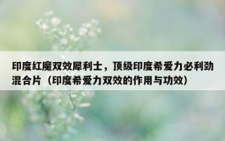 印度红魔双效犀利士，顶级印度希爱力必利劲混合片（印度希爱力双效的作用与功效）