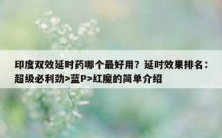 印度双效延时药哪个最好用？延时效果排名：超级必利劲>蓝P>红魔的简单介绍