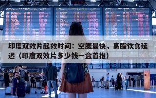 印度双效片起效时间：空腹最快，高脂饮食延迟（印度双效片多少钱一盒首推）