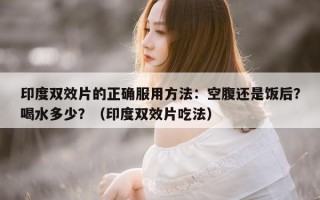 印度双效片的正确服用方法：空腹还是饭后？喝水多少？（印度双效片吃法）