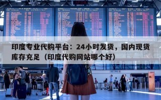 印度专业代购平台：24小时发货，国内现货库存充足（印度代购网站哪个好）