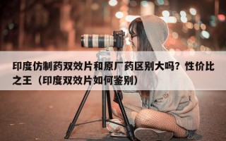 印度仿制药双效片和原厂药区别大吗？性价比之王（印度双效片如何鉴别）