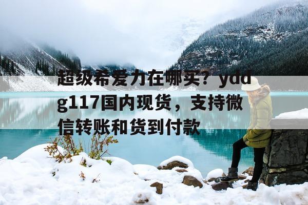 超级希爱力在哪买？yddg117国内现货，支持微信转账和货到付款的简单介绍-第1张图片-印淘网