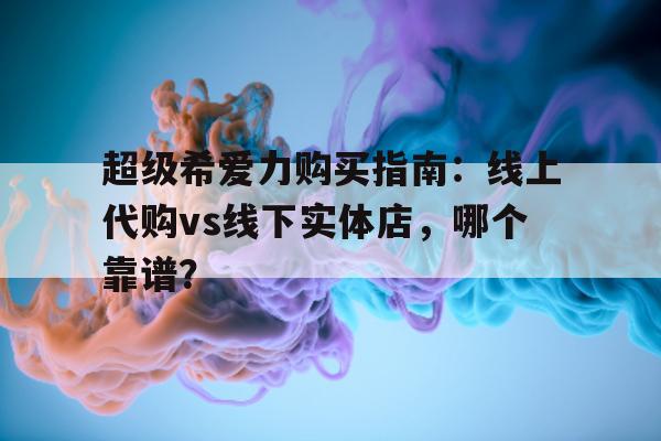 超级希爱力购买指南：线上代购vs线下实体店，哪个靠谱？的简单介绍-第1张图片-印淘网