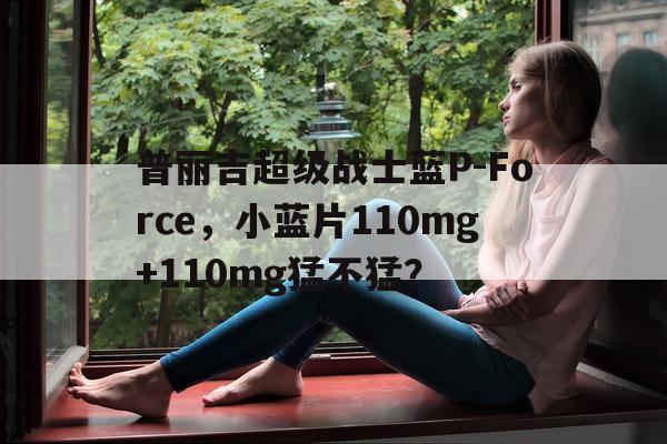 关于普丽吉超级战士蓝P-Force	，小蓝片110mg+110mg猛不猛？的信息-第1张图片-印淘网