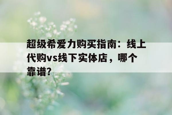 包含超级希爱力购买指南：线上代购vs线下实体店，哪个靠谱？的词条-第1张图片-印淘网