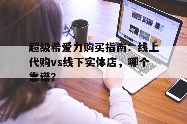 关于超级希爱力购买指南：线上代购vs线下实体店，哪个靠谱？的信息-第1张图片-印淘网