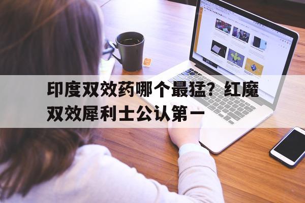 关于印度双效药哪个最猛?红魔双效犀利士公认第一的信息-第1张图片-印淘网 关于印度双效药哪个最猛?红魔双效犀利士公认第一的信息-第1张图片-印淘网