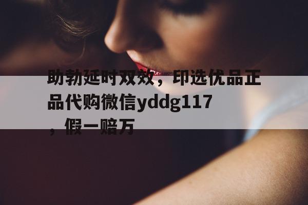 助勃延时双效，印选优品正品代购微信yddg117，假一赔万的简单介绍-第1张图片-1